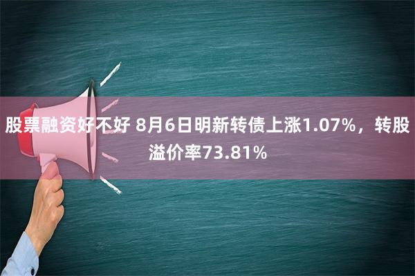 股票融资好不好 8月6日明新转债上涨1.07%，转股溢价率73.81%