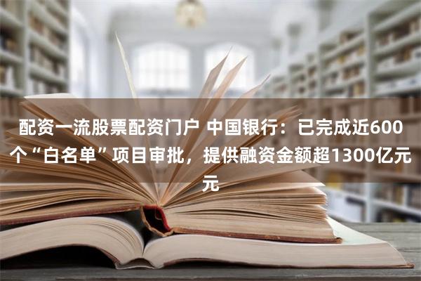 配资一流股票配资门户 中国银行：已完成近600个“白名单”项目审批，提供融资金额超1300亿元