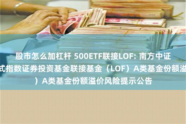 股市怎么加杠杆 500ETF联接LOF: 南方中证500交易型开放式指数证券投资基金联接基金（LOF）A类基金份额溢价风险提示公告