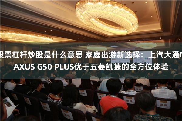 股票杠杆炒股是什么意思 家庭出游新选择：上汽大通MAXUS G50 PLUS优于五菱凯捷的全方位体验