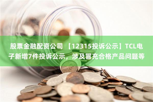 股票金融配资公司 【12315投诉公示】TCL电子新增7件投诉公示，涉及冒充合格产品问题等