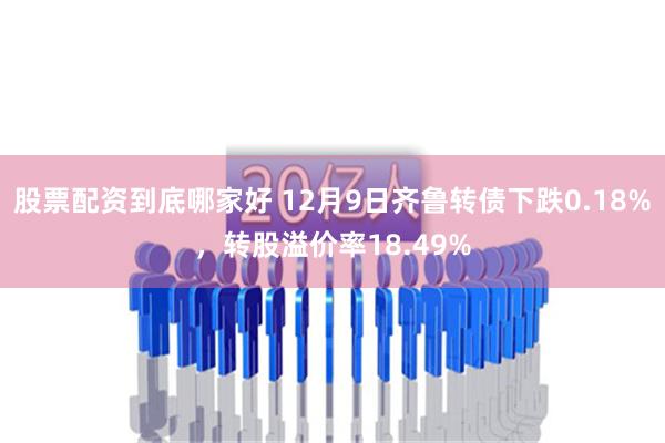 股票配资到底哪家好 12月9日齐鲁转债下跌0.18%，转股溢价率18.49%