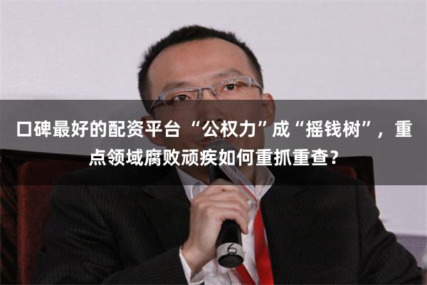 口碑最好的配资平台 “公权力”成“摇钱树”，重点领域腐败顽疾如何重抓重查？